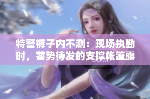 特警褲子內(nèi)不測：現(xiàn)場執(zhí)勤時，蓄勢待發(fā)的支撐帳篷露真容
