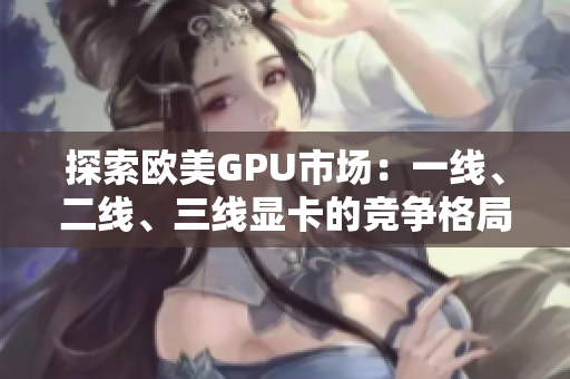 探索歐美GPU市場(chǎng)：一線(xiàn)、二線(xiàn)、三線(xiàn)顯卡的競(jìng)爭(zhēng)格局