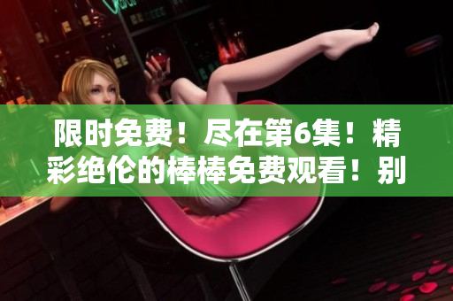 限時(shí)免費(fèi)！盡在第6集！精彩絕倫的棒棒免費(fèi)觀看！別錯(cuò)過！