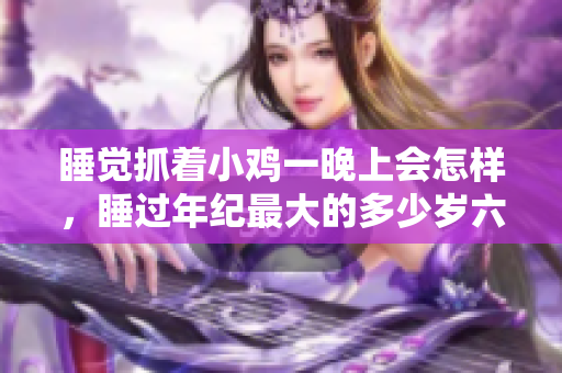 睡覺抓著小雞一晚上會(huì)怎樣，睡過年紀(jì)最大的多少歲六十多，水潤緊致銷魂低吟古代，水潤緊致銷魂低吟，說說都是怎么的干對(duì)象的，睡眠を取らなくてもいい423