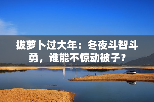 拔蘿卜過(guò)大年：冬夜斗智斗勇，誰(shuí)能不驚動(dòng)被子？