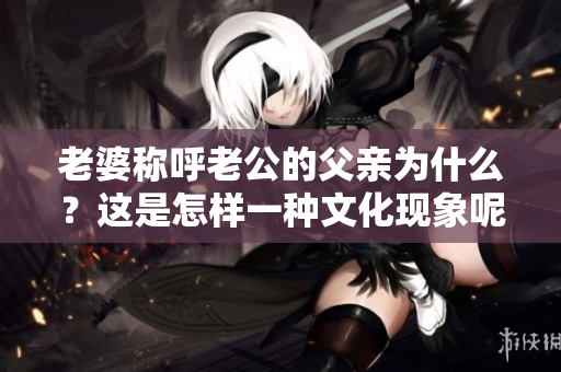 老婆稱呼老公的父親為什么？這是怎樣一種文化現(xiàn)象呢