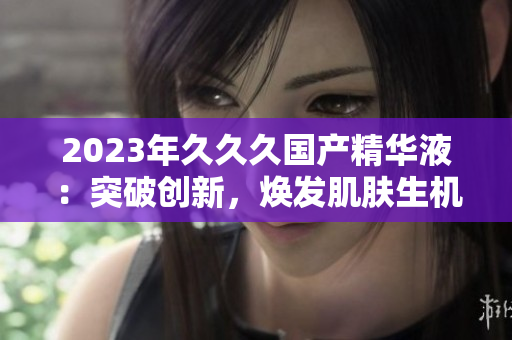 2023年久久久國產(chǎn)精華液：突破創(chuàng)新，煥發(fā)肌膚生機！