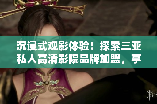 沉浸式觀(guān)影體驗(yàn)！探索三亞私人高清影院品牌加盟，享受影像盛宴！