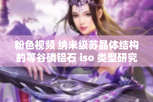 粉色視頻 納米級(jí)蘇晶體結(jié)構(gòu)的等谷磷鋁石 iso 類(lèi)型研究