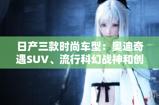 日產(chǎn)三款時(shí)尚車型：奧迪奇遇SUV、流行科幻戰(zhàn)神和創(chuàng)新光環(huán)跑車