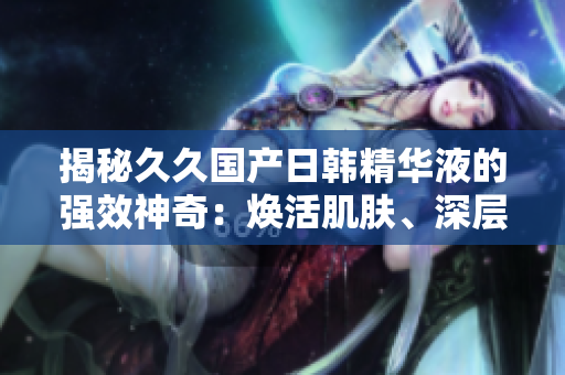 揭秘久久國(guó)產(chǎn)日韓精華液的強(qiáng)效神奇：煥活肌膚、深層修護(hù)，綻放年輕光彩！