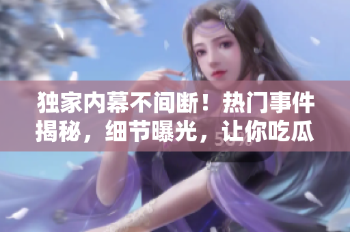 獨(dú)家內(nèi)幕不間斷！熱門事件揭秘，細(xì)節(jié)曝光，讓你吃瓜不停歇