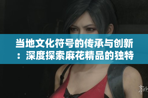 當?shù)匚幕柕膫鞒信c創(chuàng)新：深度探索麻花精品的獨特魅力