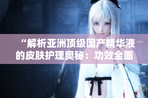 “解析亞洲頂級(jí)國(guó)產(chǎn)精華液的皮膚護(hù)理奧秘：功效全面分析與實(shí)用建議”