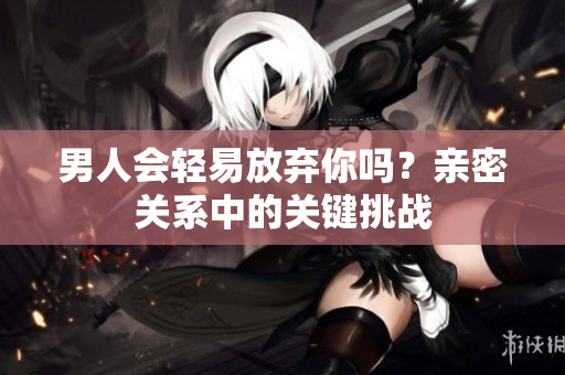 男人會(huì)輕易放棄你嗎？親密關(guān)系中的關(guān)鍵挑戰(zhàn)