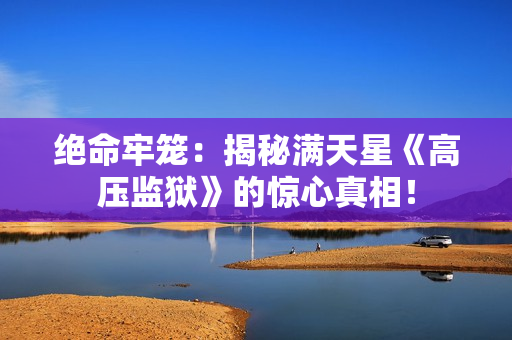 絕命牢籠：揭秘滿天星《高壓監(jiān)獄》的驚心真相！