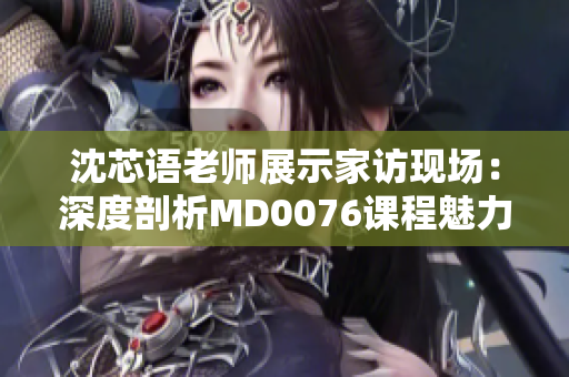 沈芯語(yǔ)老師展示家訪現(xiàn)場(chǎng)：深度剖析MD0076課程魅力