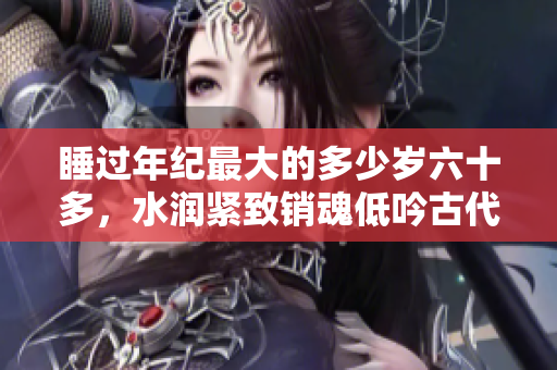 睡過(guò)年紀(jì)最大的多少歲六十多，水潤(rùn)緊致銷(xiāo)魂低吟古代，水潤(rùn)緊致銷(xiāo)魂低吟，說(shuō)說(shuō)都是怎么的干對(duì)象的，睡眠を取らなくてもいい，睡覺(jué)抓著小雞一晚上會(huì)怎樣344