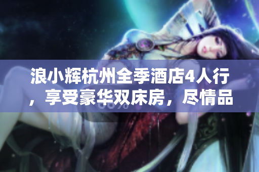浪小輝杭州全季酒店4人行，享受豪華雙床房，盡情品味浪漫杭州夜景