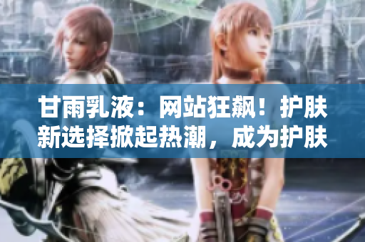 甘雨乳液：網(wǎng)站狂飆！護(hù)膚新選擇掀起熱潮，成為護(hù)膚界新寵！