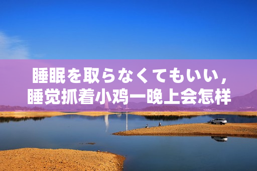 睡眠を取らなくてもいい，睡覺(jué)抓著小雞一晚上會(huì)怎樣，睡過(guò)年紀(jì)最大的多少歲六十多，水潤(rùn)緊致銷魂低吟古代，水潤(rùn)緊致銷魂低吟，說(shuō)說(shuō)都是怎么的干對(duì)象的196