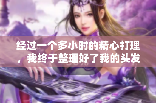 經(jīng)過(guò)一個(gè)多小時(shí)的精心打理，我終于整理好了我的頭發(fā)，重新煥發(fā)了光彩。