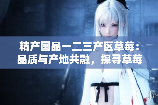 精產國品一二三產區(qū)草莓：品質與產地共融，探尋草莓文化多樣性