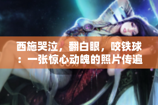 西施哭泣，翻白眼，咬鐵球：一張?bào)@心動(dòng)魄的照片傳遍網(wǎng)絡(luò)，引發(fā)熱議