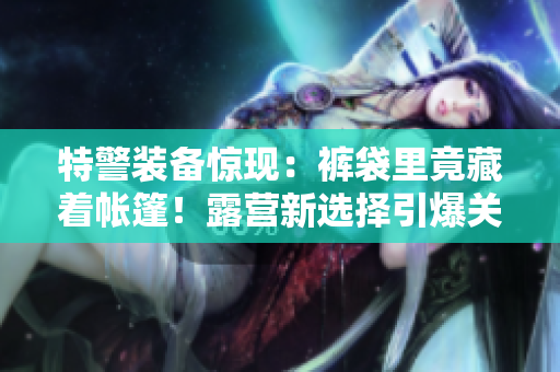 特警裝備驚現(xiàn)：褲袋里竟藏著帳篷！露營(yíng)新選擇引爆關(guān)注