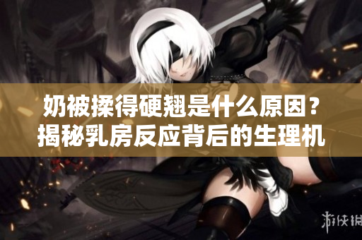 奶被揉得硬翹是什么原因？揭秘乳房反應背后的生理機制