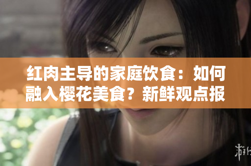 紅肉主導(dǎo)的家庭飲食：如何融入櫻花美食？新鮮觀點(diǎn)報(bào)告