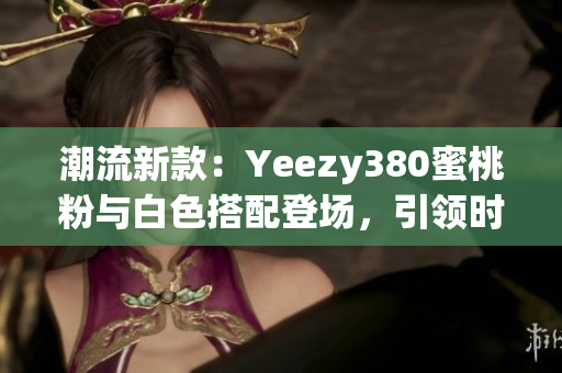 潮流新款：Yeezy380蜜桃粉與白色搭配登場，引領時尚潮流