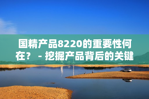 國精產品8220的重要性何在？ - 挖掘產品背后的關鍵價值