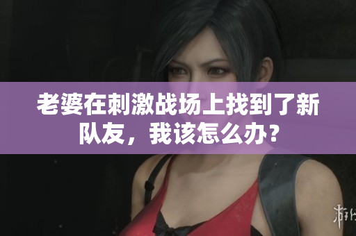 老婆在刺激戰(zhàn)場(chǎng)上找到了新隊(duì)友，我該怎么辦？