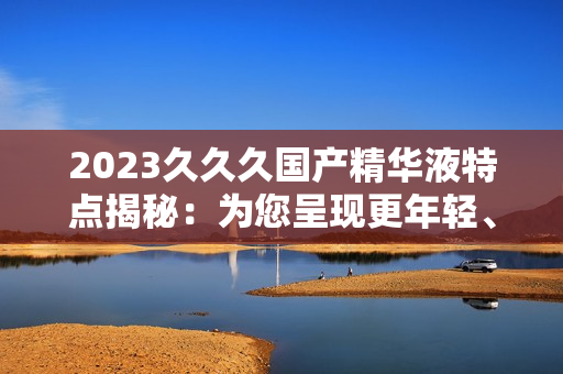 2023久久久國(guó)產(chǎn)精華液特點(diǎn)揭秘：為您呈現(xiàn)更年輕、更光滑的肌膚