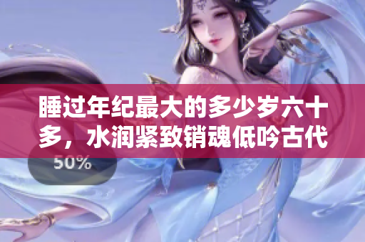 睡過(guò)年紀(jì)最大的多少歲六十多，水潤(rùn)緊致銷魂低吟古代，水潤(rùn)緊致銷魂低吟，說(shuō)說(shuō)都是怎么的干對(duì)象的，睡眠を取らなくてもいい，睡覺(jué)抓著小雞一晚上會(huì)怎樣1040