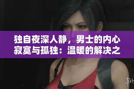 獨(dú)自夜深人靜，男士的內(nèi)心寂寞與孤獨(dú)：溫暖的解決之道