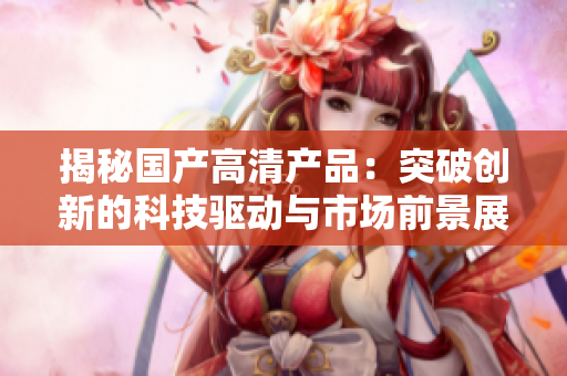 揭秘國(guó)產(chǎn)高清產(chǎn)品：突破創(chuàng)新的科技驅(qū)動(dòng)與市場(chǎng)前景展望