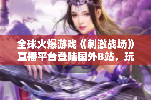 全球火爆游戲《刺激戰(zhàn)場》直播平臺登陸國外B站，玩家狂歡直播樂趣！