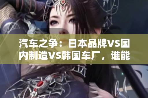 汽車(chē)之爭(zhēng)：日本品牌VS國(guó)內(nèi)制造VS韓國(guó)車(chē)廠，誰(shuí)能稱(chēng)霸市場(chǎng)？