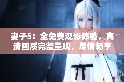 妻子5：全免費(fèi)觀影體驗(yàn)，高清畫(huà)質(zhì)完整呈現(xiàn)，盡情暢享精彩劇情！