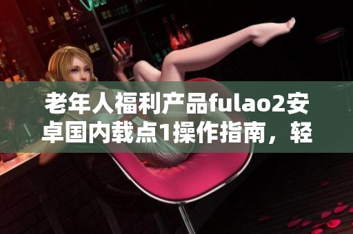 老年人福利產(chǎn)品fulao2安卓國(guó)內(nèi)載點(diǎn)1操作指南，輕松上手