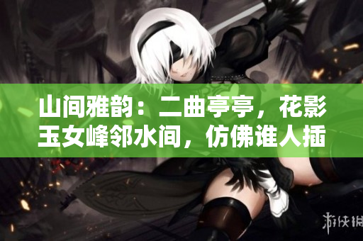 山間雅韻：二曲亭亭，花影玉女峰鄰水間，仿佛誰(shuí)人插花般優(yōu)美