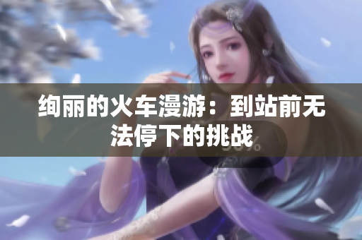 絢麗的火車漫游：到站前無(wú)法停下的挑戰(zhàn)