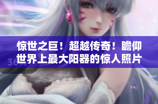 驚世之巨！超越傳奇！瞻仰世界上最大陽(yáng)器的驚人照片！