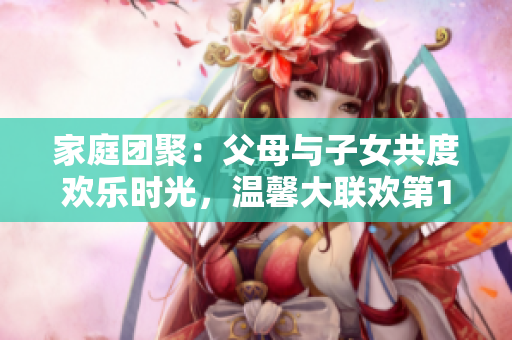 家庭團(tuán)聚：父母與子女共度歡樂(lè)時(shí)光，溫馨大聯(lián)歡第14集