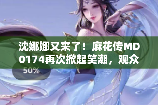 沈娜娜又來(lái)了！麻花傳MD0174再次掀起笑潮，觀眾期待新一輪歡樂(lè)