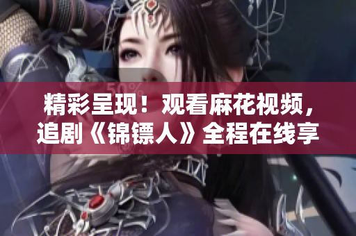 精彩呈現(xiàn)！觀看麻花視頻，追劇《錦鏢人》全程在線享受