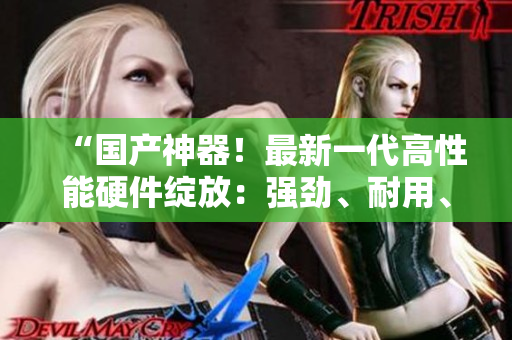 “國(guó)產(chǎn)神器！最新一代高性能硬件綻放：強(qiáng)勁、耐用、質(zhì)感過(guò)硬！”