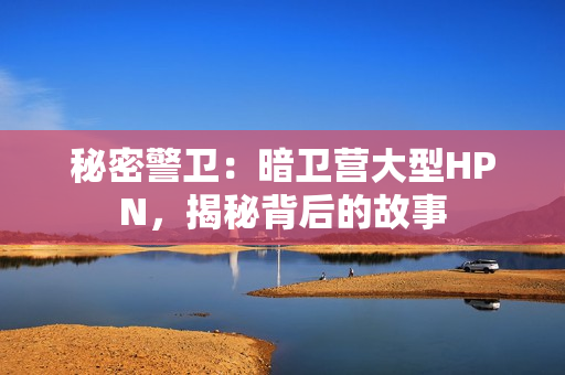 秘密警衛(wèi)：暗衛(wèi)營(yíng)大型HPN，揭秘背后的故事