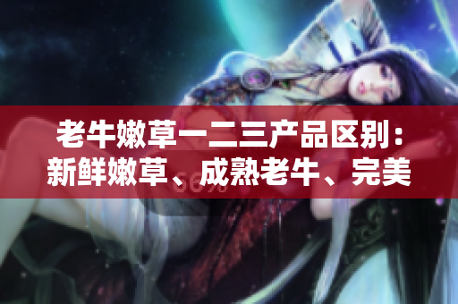 老牛嫩草一二三產(chǎn)品區(qū)別：新鮮嫩草、成熟老牛、完美融合。