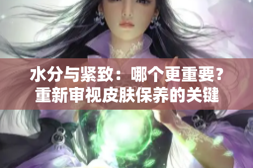水分與緊致：哪個(gè)更重要？重新審視皮膚保養(yǎng)的關(guān)鍵