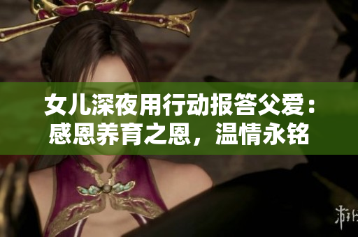 女兒深夜用行動(dòng)報(bào)答父愛：感恩養(yǎng)育之恩，溫情永銘