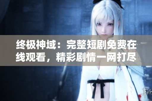 終極神域：完整短劇免費在線觀看，精彩劇情一網(wǎng)打盡